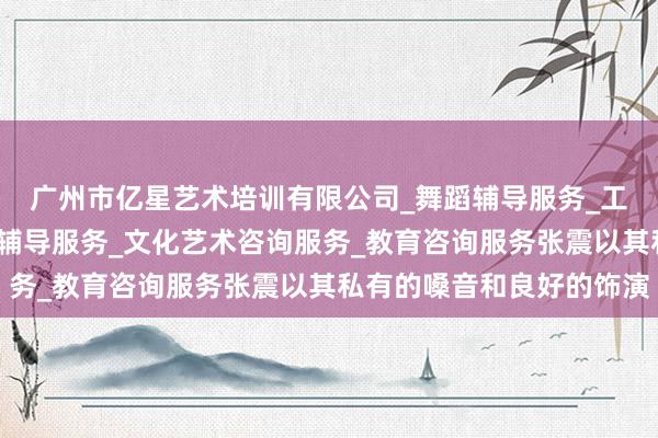 广州市亿星艺术培训有限公司_舞蹈辅导服务_工艺美术辅导服务_音乐辅导服务_文化艺术咨询服务_教育咨询服务张震以其私有的嗓音和良好的饰演
