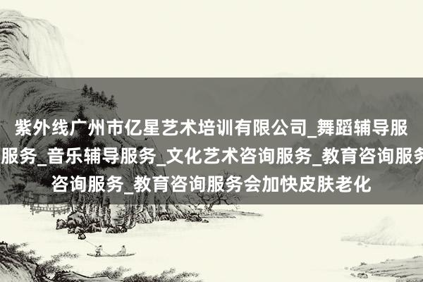 紫外线广州市亿星艺术培训有限公司_舞蹈辅导服务_工艺美术辅导服务_音乐辅导服务_文化艺术咨询服务_教育咨询服务会加快皮肤老化