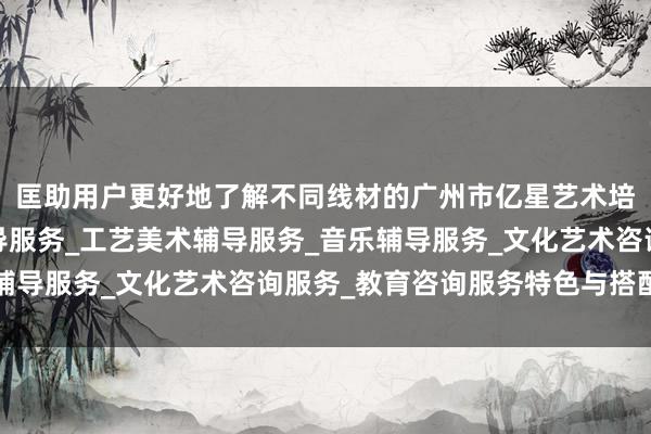 匡助用户更好地了解不同线材的广州市亿星艺术培训有限公司_舞蹈辅导服务_工艺美术辅导服务_音乐辅导服务_文化艺术咨询服务_教育咨询服务特色与搭配模式
