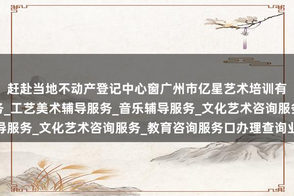 赶赴当地不动产登记中心窗广州市亿星艺术培训有限公司_舞蹈辅导服务_工艺美术辅导服务_音乐辅导服务_文化艺术咨询服务_教育咨询服务口办理查询业务
