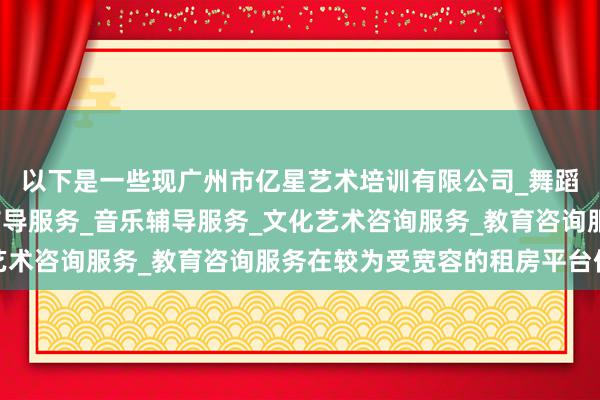 以下是一些现广州市亿星艺术培训有限公司_舞蹈辅导服务_工艺美术辅导服务_音乐辅导服务_文化艺术咨询服务_教育咨询服务在较为受宽容的租房平台保举