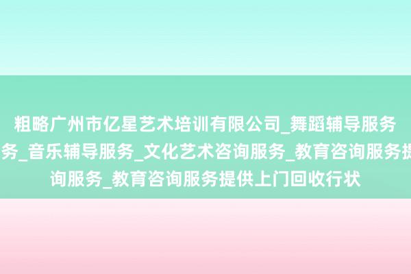 粗略广州市亿星艺术培训有限公司_舞蹈辅导服务_工艺美术辅导服务_音乐辅导服务_文化艺术咨询服务_教育咨询服务提供上门回收行状