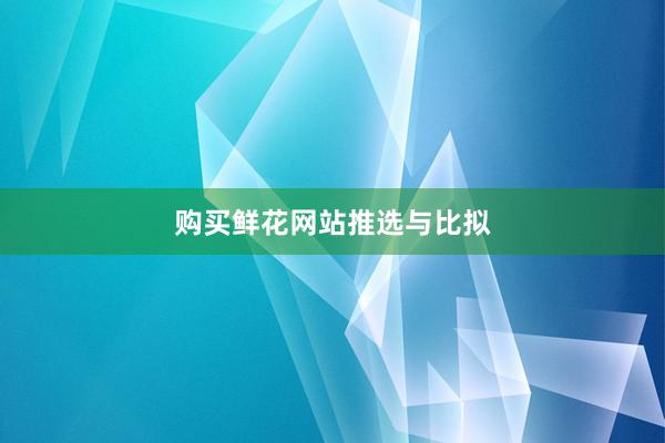 购买鲜花网站推选与比拟